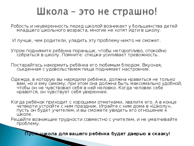 Робость и неуверенность перед школой возникает у большинства детей младшего школьного возраста, многие не хотят идти в школу.   И лучше, чем родители, уладить эту проблему никто не сможет. Утром поднимите ребёнка пораньше, чтобы неторопливо, спокойно собраться в школу. Помните: спешка усиливает тревожность. Постарайтесь накормить ребёнка его любимым блюдом. Вкусная, съеденная с удовольствием пища поднимает настроение. Одежда, в которую вы нарядили ребёнка, должна нравиться не только вам, но и ему самому, при этом она должна быть максимально удобной, чтобы он не чувствовал себя в ней неловко. Когда человек себе нравится, он чувствует себя увереннее. Когда ребёнок приходит с хорошими отметками, хвалите его. А в конце четверти устройте с ним праздник. Играйте с ним дома в «Школу», пусть он будет учителем, и вы сможете увидеть его отношение к школе. Решайте возникшие трудности совместно с учителем, и не умалчивайте проблему. Пусть школа для вашего ребёнка будет дверью в сказку!
