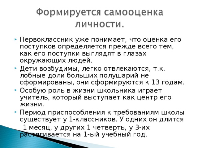 Первоклассник уже понимает, что оценка его поступков определяется прежде всего тем, как его поступки выглядят в глазах окружающих людей. Дети возбудимы, легко отвлекаются, т.к. лобные доли больших полушарий не сформированы, они сформируются к 13 годам. Особую роль в жизни школьника играет учитель, который выступает как центр его жизни. Период приспособления к требованиям школы существует у 1-классников. У одних он длится