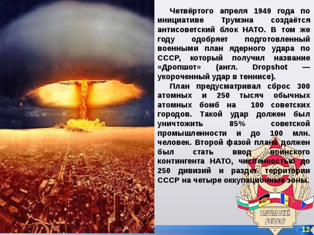 Четвёртого апреля 1949 года по инициативе Трумэна создаётся антисоветский блок НАТО. В том же году одобряет подготовленный военными план ядерного удара по СССР, который получил название «Дропшот» (англ. Dropshot — укороченный удар в теннисе). План предусматривал сброс 300 атомных и 250 тысяч обычных атомных бомб на 100 советских городов. Такой удар должен был уничтожить 85% советской промышленности и до 100 млн. человек. Второй фазой плана должен был стать ввод воинского контингента НАТО, численностью до 250 дивизий и раздет территории СССР на четыре оккупационные зоны.  12 