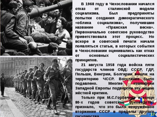 В 1968 году в Чехословакии начался отказ от сталинской модели социализма. Был предприняты попытки создания демократического «облика социализма», получившие название «Пражская весна». Первоначально советское руководство приветствовала этот процесс. Но вскоре в советской печати начали появляться статьи, в которых события в Чехословакии оценивались как отказ от основных социалистических принципов. 21 августа 1958 года войска пяти государств членов ОВД: СССР, ГДР, Польши, Венгрии, Болгарии вошли на территорию ЧССР. Восстание было подавлено. Многие компартии Западной Европы подвергли эту акцию жёсткой критике. Только при М.С.Горбачеве в конце 80-х годов советское руководство признало, что это было вооружённое вторжение СССР в пределы другого государства. 17 