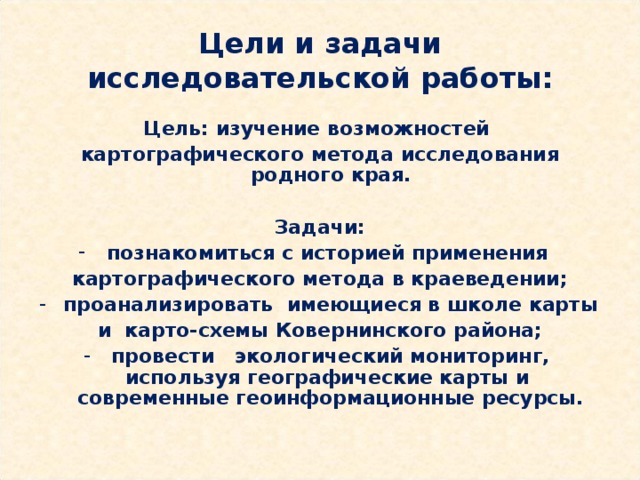 Цели и задачи исследовательской работы: Цель: изучение возможностей картографического метода исследования родного края.  Задачи: познакомиться с историей применения картографического метода в краеведении; проанализировать имеющиеся в школе карты и карто-схемы Ковернинского района; провести экологический мониторинг, используя географические карты и современные геоинформационные ресурсы. 