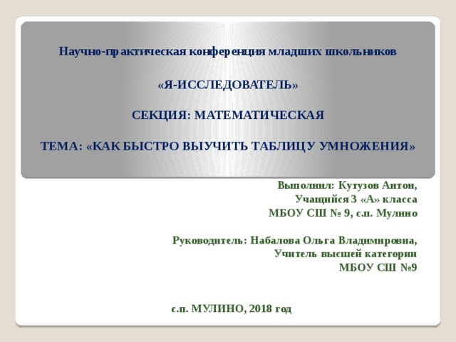 Научно-практическая конференция младших школьников   «Я-ИССЛЕДОВАТЕЛЬ»   СЕКЦИЯ: МАТЕМАТИЧЕСКАЯ   ТЕМА: «КАК БЫСТРО ВЫУЧИТЬ ТАБЛИЦУ УМНОЖЕНИЯ»     Выполнил: Кутузов Антон, Учащийся 3 «А» класса МБОУ СШ № 9, с.п. Мулино  Руководитель: Набалова Ольга Владимировна, Учитель высшей категории МБОУ СШ №9   с.п. МУЛИНО, 2018 год 