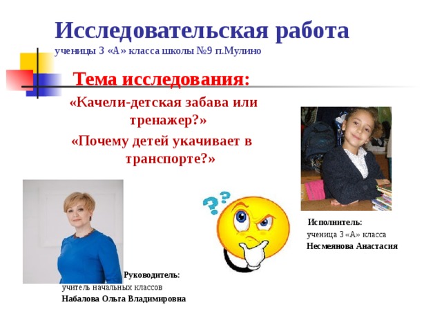 Исследовательская работа  ученицы 3 «А» класса школы №9 п.Мулино   Тема исследования:  «Качели-детская забава или тренажер?» «Почему детей укачивает в транспорте?»        Руководитель:  учитель начальных классов Набалова Ольга Владимировна  Исполнитель:   ученица 3 «А» класса  Несмеянова Анастасия 