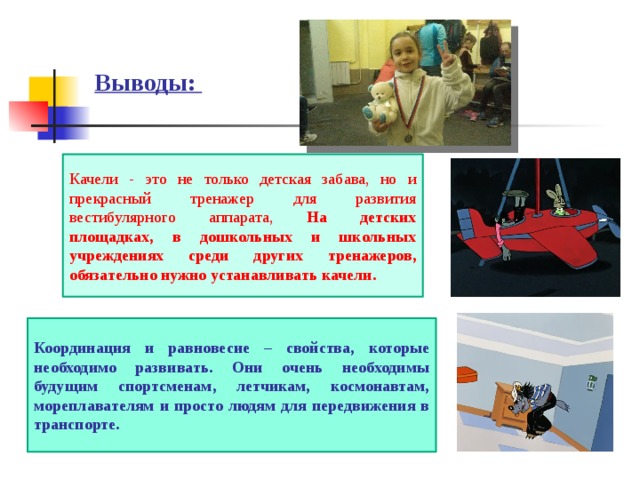 Выводы: Качели - это не только детская забава, но и прекрасный тренажер для развития вестибулярного аппарата, На детских площадках, в дошкольных и школьных учреждениях среди других тренажеров, обязательно нужно устанавливать качели. Координация и равновесие – свойства, которые необходимо развивать. Они очень необходимы будущим спортсменам, летчикам, космонавтам, мореплавателям и просто людям для передвижения в транспорте. 