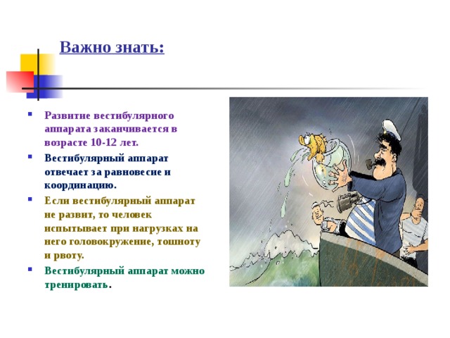 Важно знать: Развитие вестибулярного аппарата заканчивается в возрасте 10-12 лет. Вестибулярный аппарат отвечает за равновесие и координацию. Если вестибулярный аппарат не развит, то человек испытывает при нагрузках на него головокружение, тошноту и рвоту. Вестибулярный аппарат можно тренировать . 