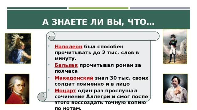 А знаете ли вы, что… Наполеон был способен прочитывать до 2 тыс. слов в минуту. Бальзак прочитывал роман за полчаса Македонский знал 30 тыс. своих солдат поименно и в лицо Моцарт один раз прослушал сочинение Аллегри и смог после этого воссоздать точную копию по нотам.   