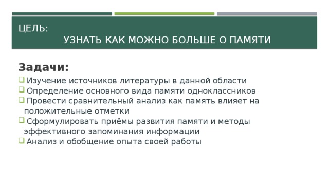 Цель:  узнать как можно больше о памяти Задачи:  Изучение источников литературы в данной области  Определение основного вида памяти одноклассников  Провести сравнительный анализ как память влияет на положительные отметки  Сформулировать приёмы развития памяти и методы эффективного запоминания информации  Анализ и обобщение опыта своей работы   