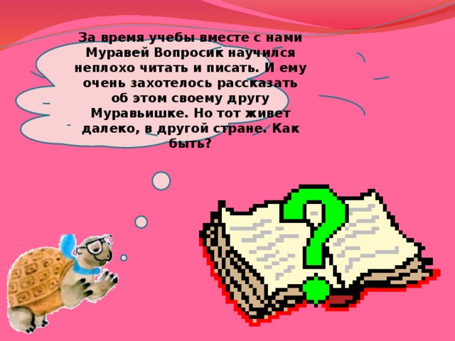 За время учебы вместе с нами Муравей Вопросик научился неплохо читать и писать. И ему очень захотелось рассказать об этом своему другу Муравьишке. Но тот живет далеко, в другой стране. Как быть? 