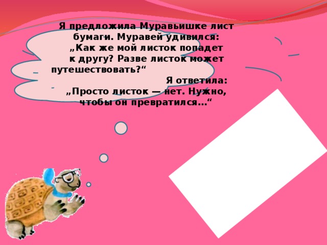 Я предложила Муравьишке лист бумаги. Муравей удивился: „Как же мой листок попадет к другу? Разве листок может путешествовать?“ Я ответила: „Просто листок — нет. Нужно, чтобы он превратился…“ 