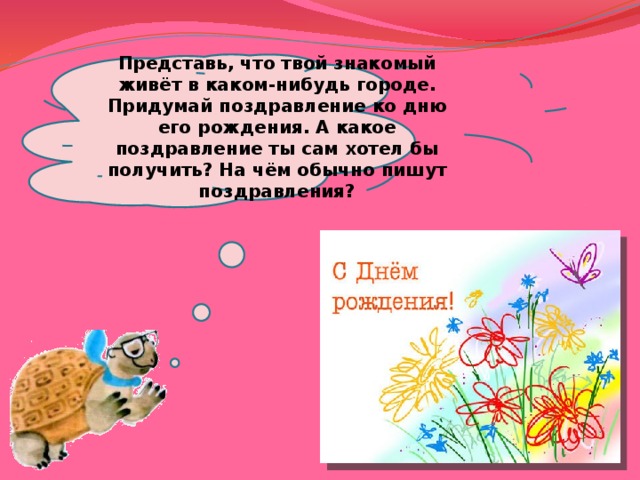 Представь, что твой знакомый живёт в каком-нибудь городе. Придумай поздравление ко дню его рождения. А какое поздравление ты сам хотел бы получить? На чём обычно пишут поздравления? 