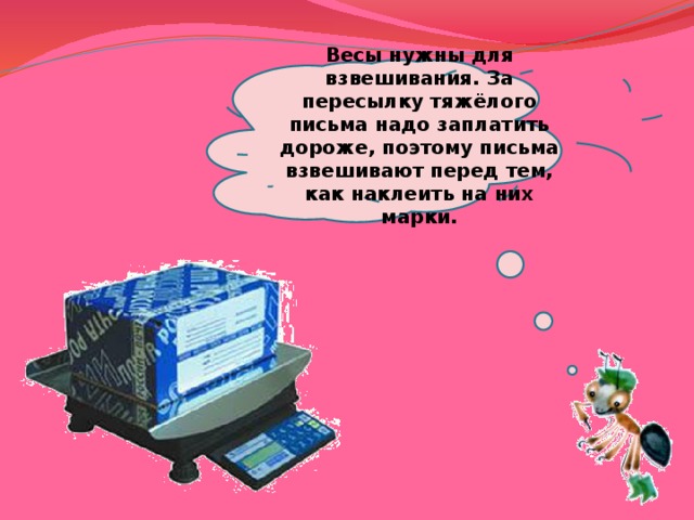  Весы нужны для взвешивания. За пересылку тяжёлого письма надо заплатить дороже, поэтому письма взвешивают перед тем, как наклеить на них марки.   