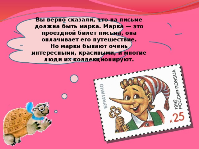 Вы верно сказали, что на письме должна быть марка. Марка — это проездной билет письма, она оплачивает его путешествие. Но марки бывают очень интересными, красивыми, и многие люди их коллекционируют. 