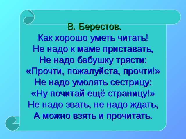  В. Берестов.  Как хорошо уметь читать!  Не надо к маме приставать,  Не надо бабушку трясти:  «Прочти, пожалуйста, прочти!»  Не надо умолять сестрицу:  «Ну почитай ещё страницу!»  Не надо звать, не надо ждать,  А можно взять и прочитать. 