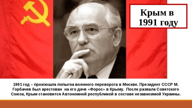 Крым в  1991 году 1991 год – произошла попытка военного переворота в Москве. Президент СССР М. Горбачев был арестован на его даче «Форос» в Крыму. После развала Советского Союза, Крым становится Автономной республикой в составе независимой Украины. 