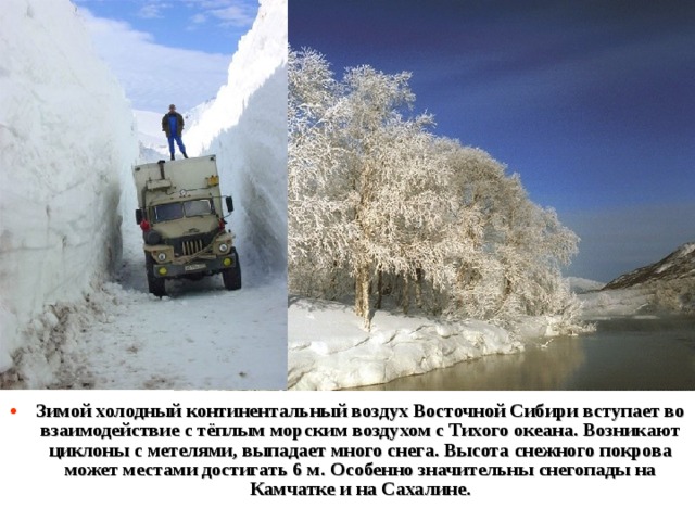 Зимой холодный континентальный воздух Восточной Сибири вступает во взаимодействие с тёплым морским воздухом с Тихого океана. Возникают циклоны с метелями, выпадает много снега. Высота снежного покрова может местами достигать 6 м. Особенно значительны снегопады на Камчатке и на Сахалине. 