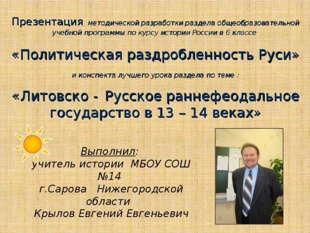 Презентация  методической разработки раздела общеобразовательной учебной программы по курсу истории России в 6 классе  «Политическая раздробленность Руси»  и конспекта лучшего урока раздела по теме :  «Литовско -  Русское раннефеодальное государство в 13 – 14 веках» Выполнил :  учитель истории МБОУ СОШ №14  г.Сарова Нижегородской области  Крылов Евгений Евгеньевич 