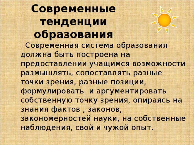 Современные тенденции образования  Современная система образования  должна быть построена на предоставлении учащимся возможности размышлять, сопоставлять разные точки зрения, разные позиции, формулировать и аргументировать собственную точку зрения, опираясь на знания фактов , законов, закономерностей науки, на собственные наблюдения, свой и чужой опыт.  Современная система образования  должна быть построена на предоставлении учащимся возможности размышлять, сопоставлять разные точки зрения, разные позиции, формулировать и аргументировать собственную точку зрения, опираясь на знания фактов , законов, закономерностей науки, на собственные наблюдения, свой и чужой опыт. 