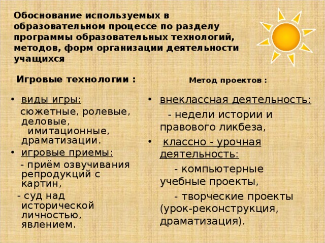 Обоснование используемых в образовательном процессе по разделу программы образовательных технологий, методов, форм организации деятельности учащихся Игровые технологии : Метод проектов : виды игры: внеклассная деятельность:  сюжетные, ролевые, деловые, имитационные, драматизации.  - недели истории и правового ликбеза, игровые приемы:  классно - урочная деятельность:  - приём озвучивания репродукций с картин,  - суд над исторической личностью, явлением.  - компьютерные учебные проекты,  - творческие проекты (урок-реконструкция, драматизация). 