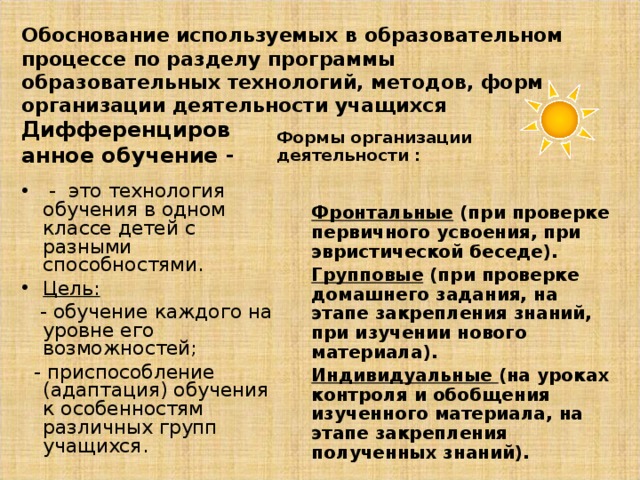 Обоснование используемых в образовательном процессе по разделу программы образовательных технологий, методов, форм организации деятельности учащихся Дифференцированное обучение - Формы организации деятельности : Фронтальные (при проверке первичного усвоения, при эвристической беседе). Групповые (при проверке домашнего задания, на этапе закрепления знаний, при изучении нового материала). Индивидуальные (на уроках контроля и обобщения изученного материала, на этапе закрепления полученных знаний).  - это технология обучения в одном классе детей с разными способностями. Цель:   - обучение каждого на уровне его возможностей;  - приспособление (адаптация) обучения к особенностям различных групп учащихся. 