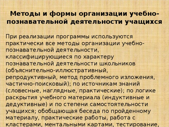 Методы и формы организации учебно-познавательной деятельности учащихся При реализации программы используются практически все методы организации учебно-познавательной деятельности, классифицирующиеся по характеру познавательной деятельности школьников (объяснительно-иллюстративный, репродуктивный, метод проблемного изложения, частично-поисковый); по источникам знаний (словесные, наглядные, практические); по логике раскрытия учебного материала (индуктивные и дедуктивные) и по степени самостоятельности учащихся; обобщающая беседа по пройденному материалу, практические работы, работа с кластерами, ментальными картами, тестирование, фронтальный опрос, индивидуальная работа (карточки, устный опрос), дискуссии, проектная работа, составление презентаций. 