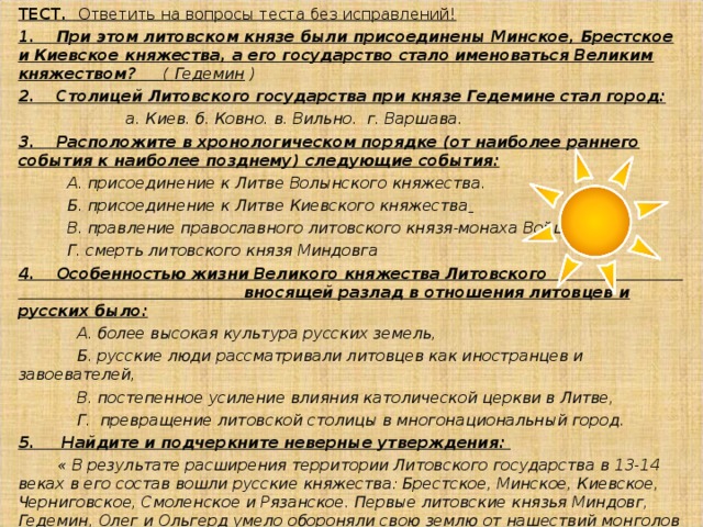 Князь Гедимин ( 1316 – 41 ) создал из литовских и русских земель Великое княжество Литовское достигшее при нём расцвета. на Западе в союзе с Польшей вёл успешную борьбу с немецкими рыцарями-крестоносцами. на Востоке вступил в союз с Тверским княжеством против Московского князя Ивана Калиты. московский князь Симеон Гордый был женат на его дочери - Айгусте. 