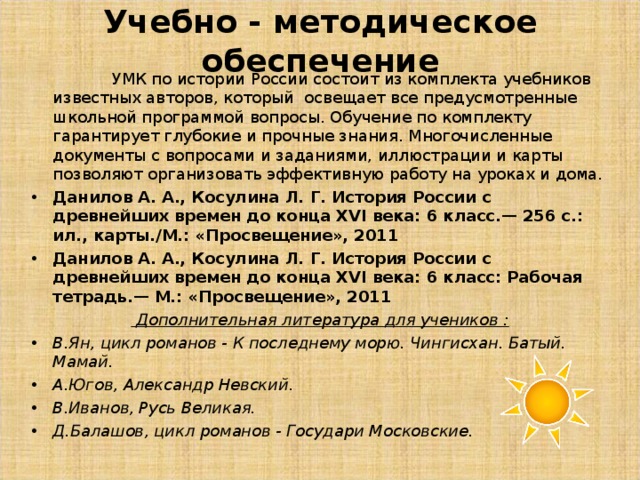 Учебно - методическое обеспечение  УМК по истории России состоит из комплекта учебников известных авторов, который освещает все предусмотренные школьной программой вопросы. Обучение по комплекту гарантирует глубокие и прочные знания. Многочисленные документы с вопросами и заданиями, иллюстрации и карты позволяют организовать эффективную работу на уроках и дома. Данилов А. А., Косулина Л. Г. История России с древнейших времен до конца XVI века: 6 класс.— 256 с.: ил., карты./М.: «Просвещение», 2011 Данилов А. А., Косулина Л. Г. История России с древнейших времен до конца ХVI века: 6 класс: Рабочая тетрадь.— М.: «Просвещение», 2011  Дополнительная литература для учеников : В.Ян, цикл романов - К последнему морю. Чингисхан. Батый. Мамай. А.Югов, Александр Невский. В.Иванов, Русь Великая. Д.Балашов, цикл романов - Государи Московские.  