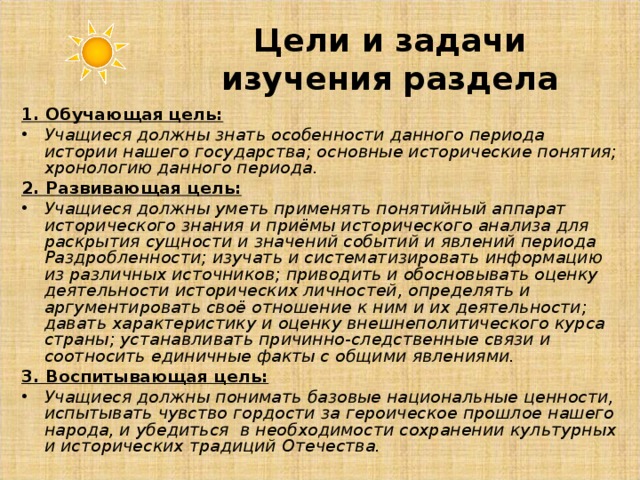 Цели и задачи изучения раздела 1. Обучающая цель: Учащиеся должны знать особенности данного периода истории нашего государства; основные исторические понятия; хронологию данного периода. 2. Развивающая цель: Учащиеся должны уметь применять понятийный аппарат исторического знания и приёмы исторического анализа для раскрытия сущности и значений событий и явлений периода Раздробленности; изучать и систематизировать информацию из различных источников; приводить и обосновывать оценку деятельности исторических личностей, определять и аргументировать своё отношение к ним и их деятельности; давать характеристику и оценку внешнеполитического курса страны; устанавливать причинно-следственные связи и соотносить единичные факты с общими явлениями. 3. Воспитывающая цель: Учащиеся должны понимать базовые национальные ценности, испытывать чувство гордости за героическое прошлое нашего народа, и убедиться в необходимости сохранении культурных и исторических традиций Отечества. 