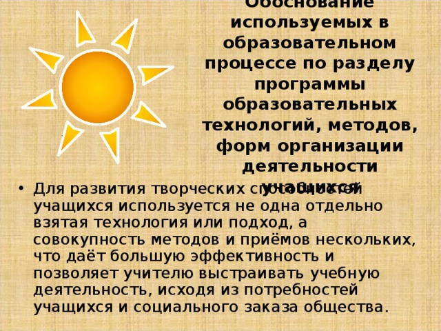 Обоснование используемых в образовательном процессе по разделу программы образовательных технологий, методов, форм организации деятельности учащихся Для развития творческих способностей учащихся используется не одна отдельно взятая технология или подход, а совокупность методов и приёмов нескольких, что даёт большую эффективность и позволяет учителю выстраивать учебную деятельность, исходя из потребностей учащихся и социального заказа общества. 