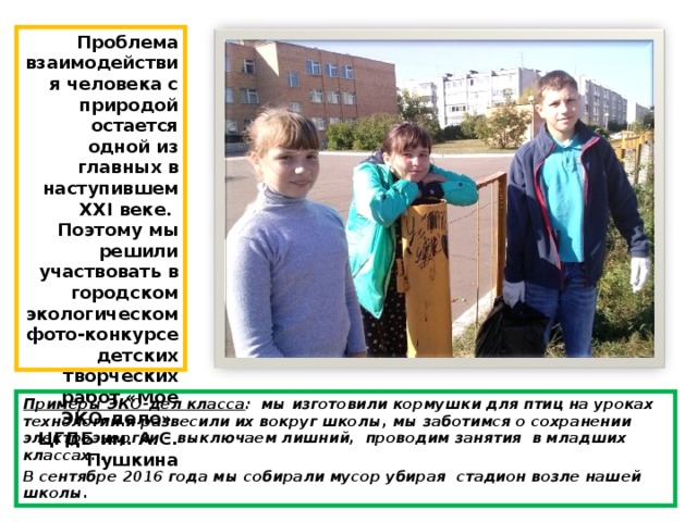 Проблема взаимодействия человека с природой остается одной из главных в наступившем XXI веке. Поэтому мы решили участвовать в городском экологическом фото-конкурсе детских творческих работ «Моё ЭКО-дело» ЦГДБ им. А.С. Пушкина Примеры ЭКО-дел класса : мы изготовили кормушки для птиц на уроках технологии и развесили их вокруг школы, мы заботимся о сохранении электроэнергии – выключаем лишний, проводим занятия в младших классах… В сентябре 2016 года мы собирали мусор убирая стадион возле нашей школы. 
