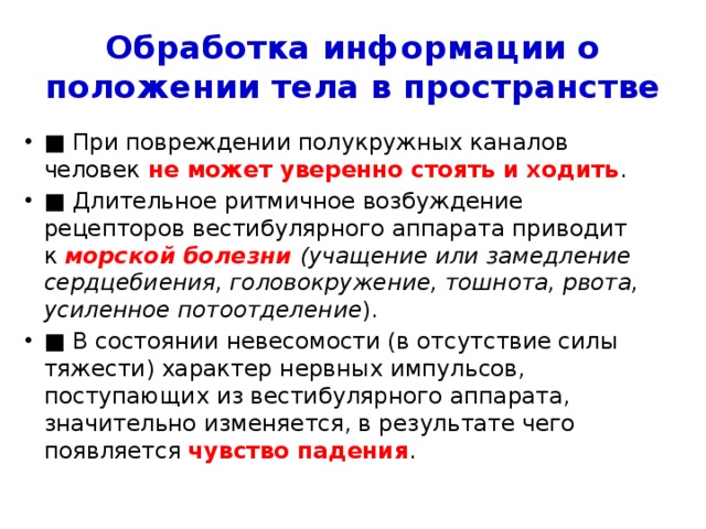 Обработка информации о положении тела в пространстве ■ При повреждении полукружных каналов человек не может уверенно стоять и ходить . ■ Длительное ритмичное возбуждение рецепторов вестибулярного аппарата приводит к  морской болезни (учащение или замедление сердцебиения, головокружение, тошнота, рвота, усиленное потоотделение ). ■ В состоянии невесомости (в отсутствие силы тяжести) характер нервных импульсов, поступающих из вестибулярного аппарата, значительно изменяется, в результате чего появляется  чувство падения . 