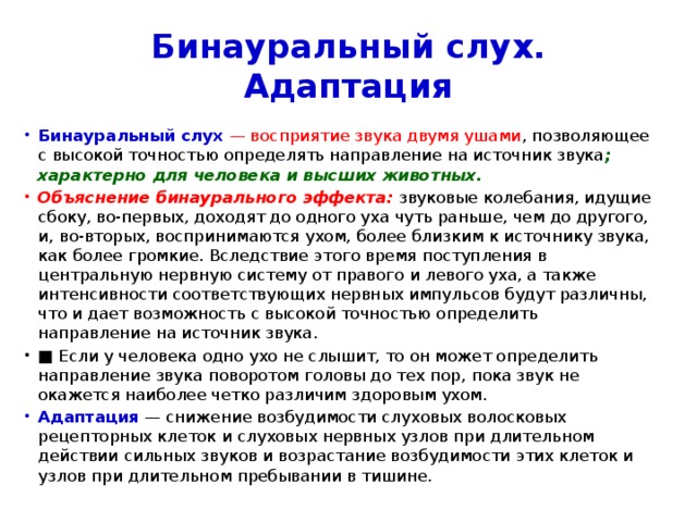 Бинауральный слух. Адаптация Бинауральный слух   — восприятие звука двумя ушами , позволяющее с высокой точностью определять направление на источник звука ; характерно для человека и высших животных. Объяснение бинаурального эффекта:  звуковые колебания, идущие сбоку, во-первых, доходят до одного уха чуть раньше, чем до другого, и, во-вторых, воспринимаются ухом, более близким к источнику звука, как более громкие. Вследствие этого время поступления в центральную нервную систему от правого и левого уха, а также интенсивности соответствующих нервных импульсов будут различны, что и дает возможность с высокой точностью определить направление на источник звука. ■ Если у человека одно ухо не слышит, то он может определить направление звука поворотом головы до тех пор, пока звук не окажется наиболее четко различим здоровым ухом. Адаптация  — снижение возбудимости слуховых волосковых рецепторных клеток и слуховых нервных узлов при длительном действии сильных звуков и возрастание возбудимости этих клеток и узлов при длительном пребывании в тишине. 