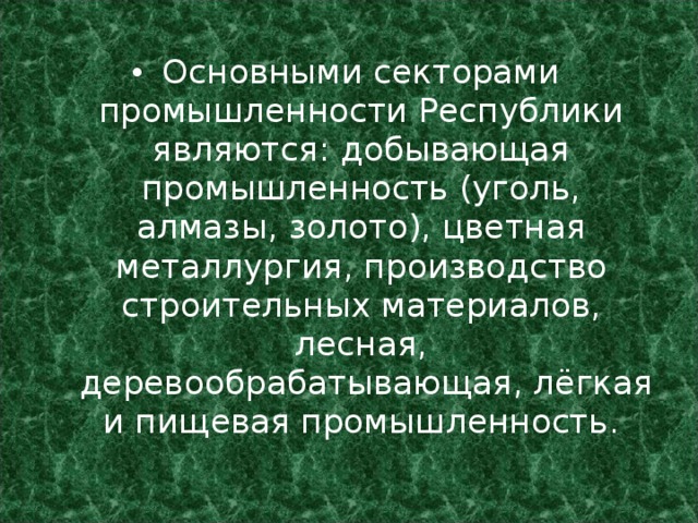 Основными секторами промышленности Республики являются: добывающая промышленность (уголь, алмазы, золото), цветная металлургия, производство строительных материалов, лесная,  деревообрабатывающая, лёгкая и пищевая промышленность. 