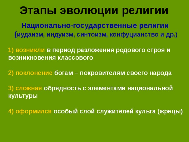 Этапы эволюции религии Национально-государственные религии ( иудаизм, индуизм, синтоизм, конфуцианство и др.) 1) возникли в период разложения родового строя и возникновения классового  2) поклонение богам – покровителям своего народа  3) сложная обрядность с элементами национальной культуры  4) оформился особый слой служителей культа (жрецы)
