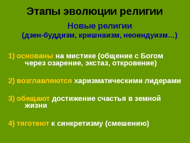 Этапы эволюции религии Новые религии (дзен-буддизм, кришнаизм, неоиндуизм…)  Новые религии (дзен-буддизм, кришнаизм, неоиндуизм…)  1) основаны на мистике (общение с Богом через озарение, экстаз, откровение)  2) возглавляются харизматическими лидерами  3) обещают достижение счастья в земной жизни 4) тяготеют к синкретизму (смешению)