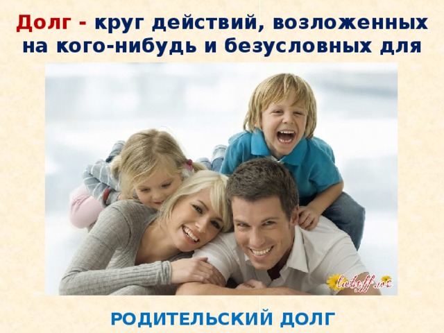 Долг - круг действий, возложенных на кого-нибудь и безусловных для выполнения. РОДИТЕЛЬСКИЙ ДОЛГ