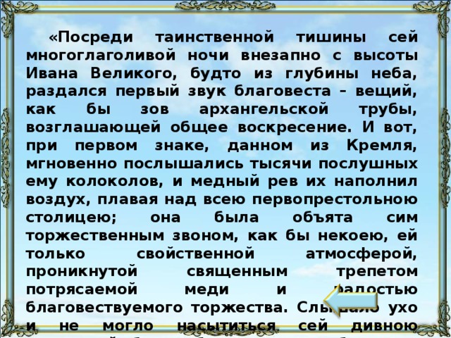 «Посреди таинственной тишины сей многоглаголивой ночи внезапно с высоты Ивана Великого, будто из глубины неба, раздался первый звук благовеста – вещий, как бы зов архангельской трубы, возглашающей общее воскресение. И вот, при первом знаке, данном из Кремля, мгновенно послышались тысячи послушных ему колоколов, и медный рев их наполнил воздух, плавая над всею первопрестольною столицею; она была объята сим торжественным звоном, как бы некоею, ей только свойственной атмосферой, проникнутой священным трепетом потрясаемой меди и радостью благовествуемого торжества. Слышало ухо и не могло насытиться сей дивною гармонией будто бы иного надоблачного мира». Это описание пасхальной ночи из путеводителя по Москве 1890 г. 11