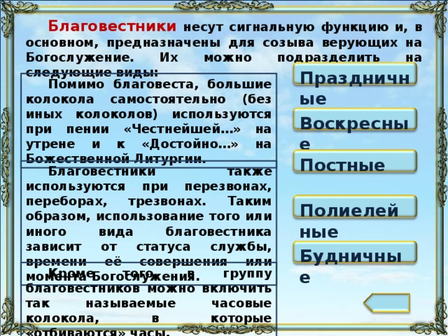 Благовестники несут сигнальную функцию и, в основном, предназначены для созыва верующих на Богослужение. Их можно подразделить на следующие виды: Праздничные Помимо благовеста, большие колокола самостоятельно (без иных колоколов) используются при пении «Честнейшей…» на утрене и к «Достойно…» на Божественной Литургии. Воскресные Постные Благовестники также используются при перезвонах, переборах, трезвонах. Таким образом, использование того или иного вида благовестника зависит от статуса службы, времени её совершения или момента Богослужения. Полиелейные Будничные Кроме того, в группу благовестников можно включить так называемые часовые колокола, в которые «отбиваются» часы. 101