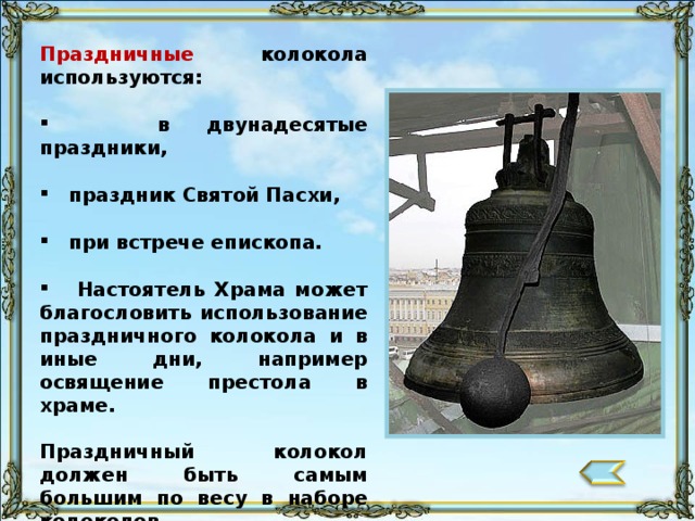 Праздничные колокола используются:   в двунадесятые праздники,   праздник Святой Пасхи,   при встрече епископа.   Настоятель Храма может благословить использование праздничного колокола и в иные дни, например освящение престола в храме.  Праздничный колокол должен быть самым большим по весу в наборе колоколов. 102