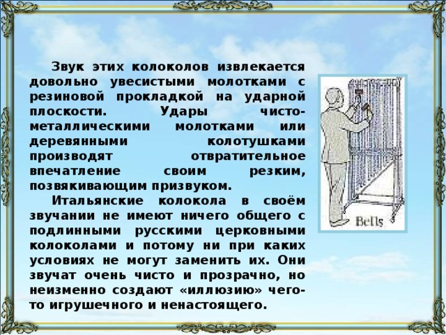 Для имитации колокольных звонов в оркестрах и театрах чаще всего используются такие музыкальные инструменты , как оркестровые и «плоские» колокола. Оркестровые колокола представляют собою длинные узкие стальные трубы, укреплённые на подвесках в особой деревянной или металлической раме. В Италии эти «колокола» известны под именем японских колоколов, а в России, наоборот, – под именем итальянских или римских колоколов.