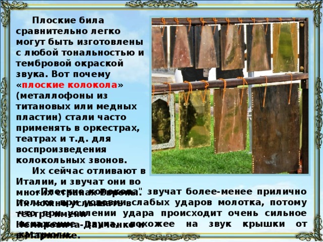 Звук этих колоколов извлекается довольно увесистыми молотками с резиновой прокладкой на ударной плоскости. Удары чисто-металлическими молотками или деревянными колотушками производят отвратительное впечатление своим резким, позвякивающим призвуком. Итальянские колокола в своём звучании не имеют ничего общего с подлинными русскими церковными колоколами и потому ни при каких условиях не могут заменить их. Они звучат очень чисто и прозрачно, но неизменно создают «иллюзию» чего-то игрушечного и ненастоящего.