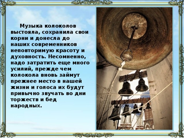 Карильон — музыкальный инструмент, посредством часового механизма заставляющий ряд колоколов исполнять какую-либо мелодию, подобно тому, как вращающийся вал приводит в движение орга́н. Кроме того, на карильоне играют «вручную» посредством специальной клавиатуры. Всего же в мире существует 600-700 карильонов.