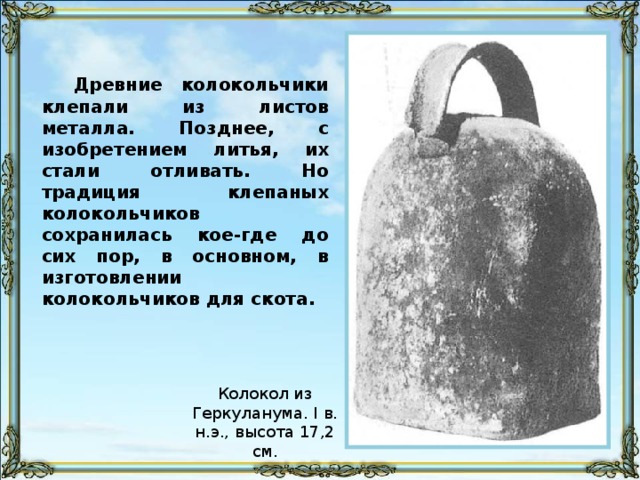 Древние колокольчики клепали из листов металла. Позднее, с изобретением литья, их стали отливать. Но традиция клепаных колокольчиков сохранилась кое-где до сих пор, в основном, в изготовлении колокольчиков для скота.