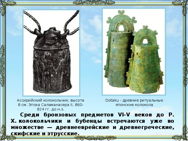 Ассирийский колокольчик, высота 8 см. Эпоха Саламанасера II, 860-824 гг. до н.э. Dotaku - древние ритуальные японские колокола Среди бронзовых предметов VI-V веков до Р. Х. колокольчики и бубенцы встречаются уже во множестве — древнееврейские и древнегреческие, скифские и этрусские.