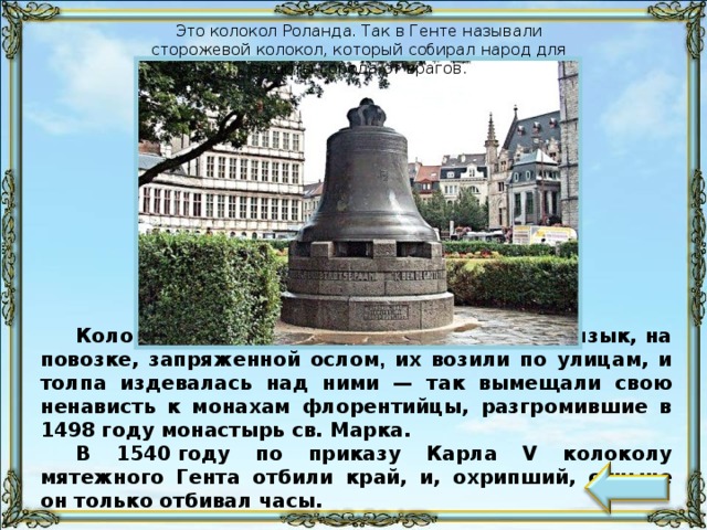 Это колокол Роланда. Так в Генте называли сторожевой колокол, который собирал народ для защиты города от врагов. Колокола бичевали, колоколам вырывали язык, на повозке, запряженной ослом , их возили по улицам, и толпа издевалась над ними — так вымещали свою ненависть к монахам флорентийцы, разгромившие в 1498 году монастырь св. Марка. В 1540 году по приказу Карла V колоколу мятежного Гента отбили край, и, охрипший, отныне он только отбивал часы.