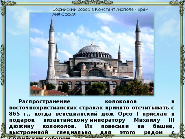 Софийский собор в Константинополе - храм Айя-София Распространение колоколов в восточнохристианских странах принято отсчитывать с 865 г., когда венецианский дож Орсо I прислал в подарок византийскому императору Михаилу III дюжину колоколов. Их повесили на башне, выстроенной специально для этого рядом с Софийским собором.
