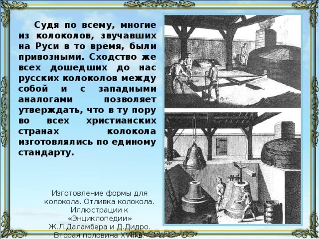 Судя по всему, многие из колоколов, звучавших на Руси в то время, были привозными. Сходство же всех дошедших до нас русских колоколов между собой и с западными аналогами позволяет утверждать, что в ту пору во всех христианских странах колокола изготовлялись по единому стандарту. Изготовление формы для колокола. Отливка колокола. Иллюстрации к «Энциклопедии» Ж.Л.Даламбера и Д.Дидро. Вторая половина XVIII в.