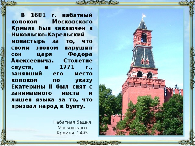 В 1681 г. набатный колокол Московского Кремля был заключен в Никольско-Карельский монастырь за то, что своим звоном нарушил сон царя Федора Алексеевича. Столетие спустя, в 1771 г., занявший его место колокол по указу Екатерины II был снят с занимаемого места и лишен языка за то, что призвал народ к бунту. Набатная башня Московского Кремля. 1495