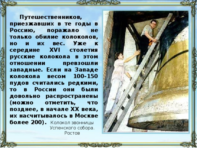 Путешественников, приезжавших в те годы в Россию, поражало не только обилие колоколов, но и их вес. Уже к середине XVI столетия русские колокола в этом отношении превзошли западные. Если на Западе колокола весом 100-150 пудов считались редкими, то в России они были довольно распространены (можно отметить, что позднее, в начале XX века, их насчитывалось в Москве более 200). Колокол звонницы Успенского собора. Ростов