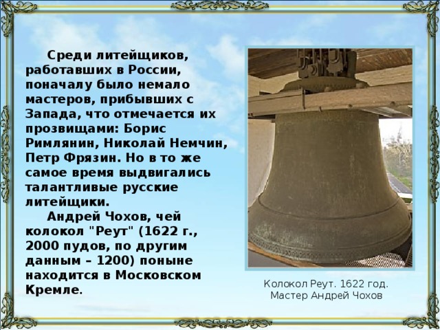 Среди литейщиков, работавших в России, поначалу было немало мастеров, прибывших с Запада, что отмечается их прозвищами: Борис Римлянин, Николай Немчин, Петр Фрязин. Но в то же самое время выдвигались талантливые русские литейщики. Андрей Чохов, чей колокол 