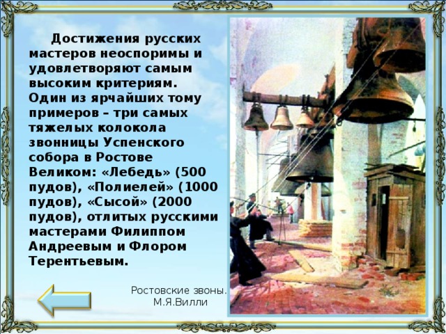 Достижения русских мастеров неоспоримы и удовлетворяют самым высоким критериям. Один из ярчайших тому примеров – три самых тяжелых колокола звонницы Успенского собора в Ростове Великом: «Лебедь» (500 пудов), «Полиелей» (1000 пудов), «Сысой» (2000 пудов), отлитых русскими мастерами Филиппом Андреевым и Флором Терентьевым. Ростовские звоны. М.Я.Вилли 59